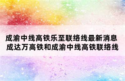 成渝中线高铁乐至联络线最新消息 成达万高铁和成渝中线高铁联络线